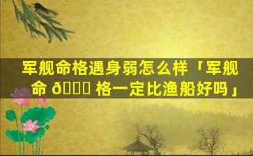 军舰命格遇身弱怎么样「军舰命 💐 格一定比渔船好吗」